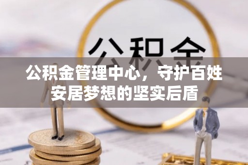长寿公积金管理中心，守护百姓安居梦想的坚实后盾
