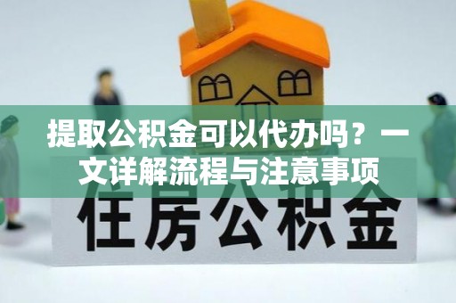 长寿提取公积金可以代办吗？一文详解流程与注意事项