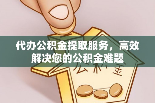 长寿代办公积金提取服务，高效解决您的公积金难题