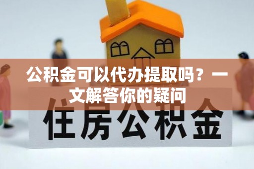 长寿公积金可以代办提取吗？一文解答你的疑问