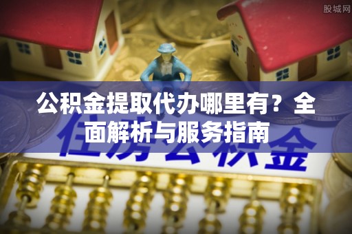 长寿公积金提取代办哪里有？全面解析与服务指南