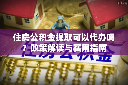 长寿住房公积金提取可以代办吗？政策解读与实用指南