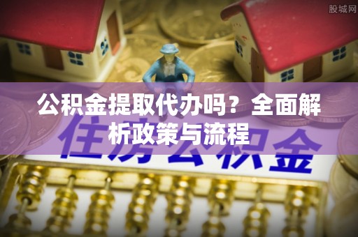 长寿公积金提取代办吗？全面解析政策与流程