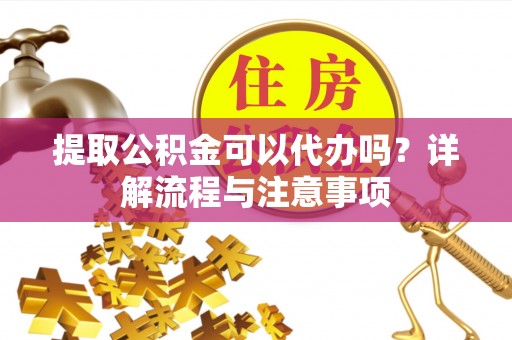 长寿提取公积金可以代办吗？详解流程与注意事项