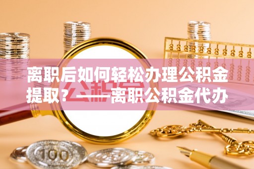 长寿离职后如何轻松办理公积金提取？——离职公积金代办提取服务详解