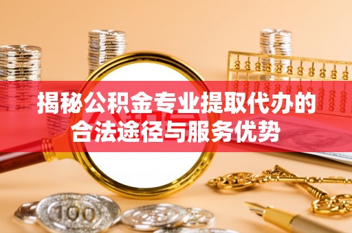 长寿揭秘公积金专业提取代办的合法途径与服务优势