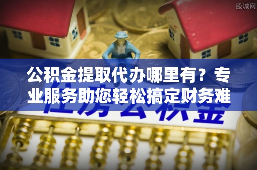 长寿公积金提取代办哪里有？专业服务助您轻松搞定财务难题