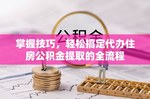 长寿掌握技巧，轻松搞定代办住房公积金提取的全流程