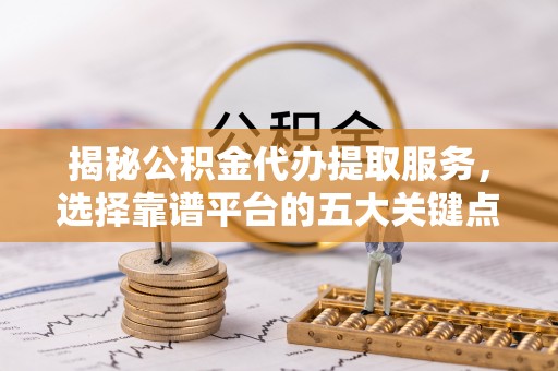 长寿揭秘公积金代办提取服务，选择靠谱平台的五大关键点