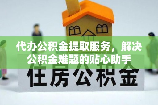 长寿代办公积金提取服务，解决公积金难题的贴心助手
