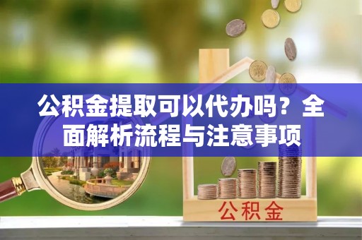 长寿公积金提取可以代办吗？全面解析流程与注意事项