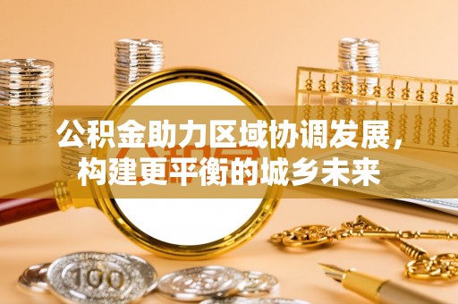 长寿公积金助力区域协调发展，构建更平衡的城乡未来