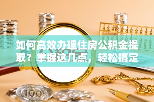 长寿如何高效办理住房公积金提取？掌握这几点，轻松搞定！