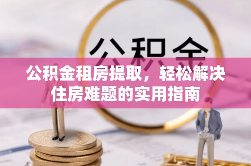 长寿公积金租房提取，轻松解决住房难题的实用指南