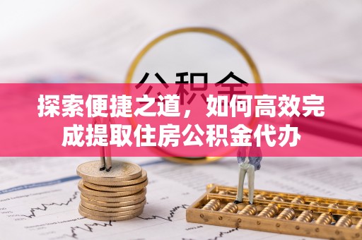 长寿探索便捷之道，如何高效完成提取住房公积金代办