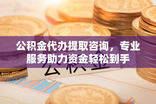 长寿公积金代办提取咨询，专业服务助力资金轻松到手