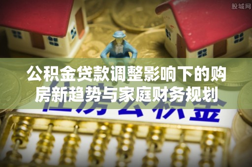 长寿公积金贷款调整影响下的购房新趋势与家庭财务规划