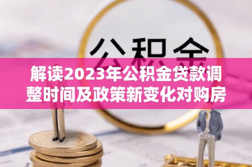 长寿解读2023年公积金贷款调整时间及政策新变化对购房的影响