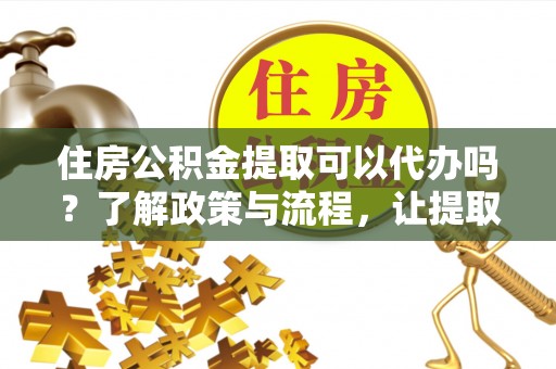 长寿住房公积金提取可以代办吗？了解政策与流程，让提取更便捷