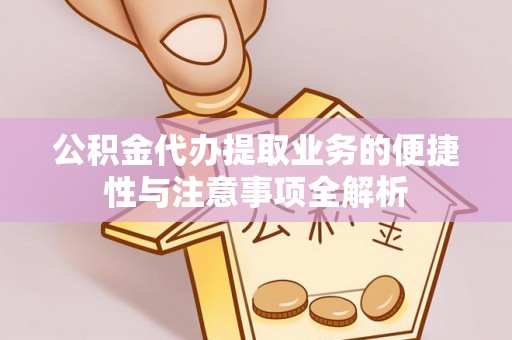 长寿公积金代办提取业务的便捷性与注意事项全解析
