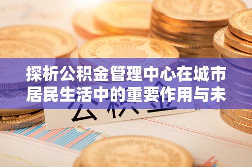 长寿探析公积金管理中心在城市居民生活中的重要作用与未来发展趋势