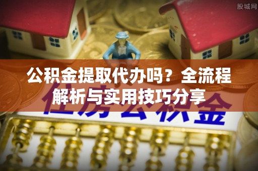 长寿公积金提取代办吗？全流程解析与实用技巧分享