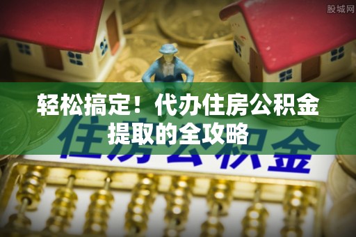 长寿轻松搞定！代办住房公积金提取的全攻略