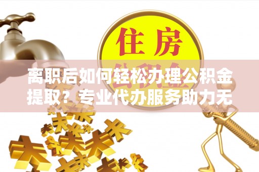 长寿离职后如何轻松办理公积金提取？专业代办服务助力无忧