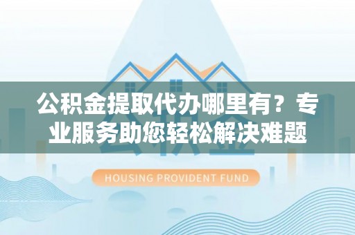 长寿公积金提取代办哪里有？专业服务助您轻松解决难题
