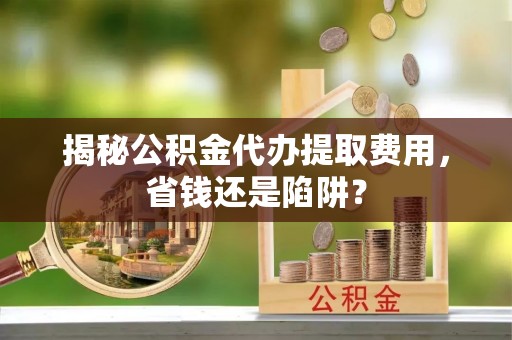 长寿揭秘公积金代办提取费用，省钱还是陷阱？