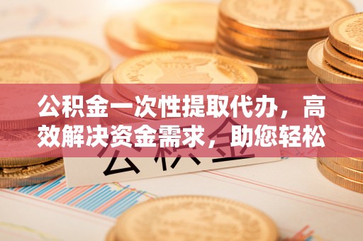 长寿公积金一次性提取代办，高效解决资金需求，助您轻松应对生活难题