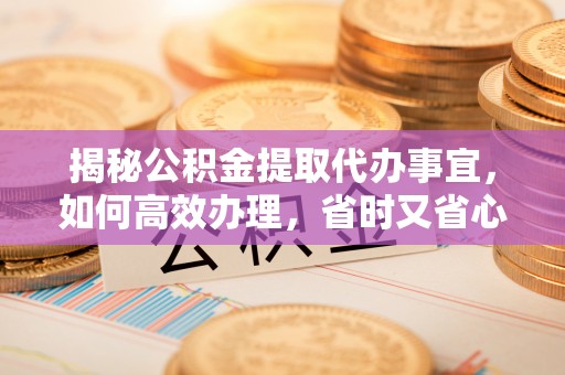 长寿揭秘公积金提取代办事宜，如何高效办理，省时又省心？