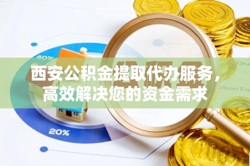 长寿西安公积金提取代办服务，高效解决您的资金需求