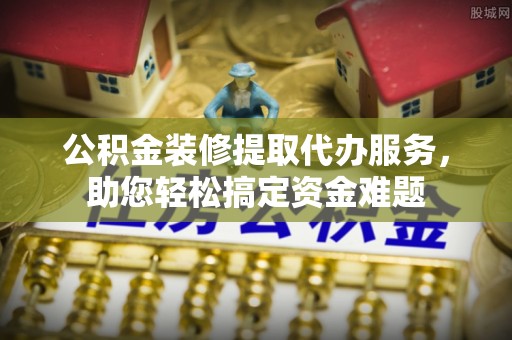 长寿公积金装修提取代办服务，助您轻松搞定资金难题