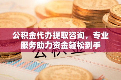 长寿公积金代办提取咨询，专业服务助力资金轻松到手