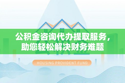 长寿公积金咨询代办提取服务，助您轻松解决财务难题
