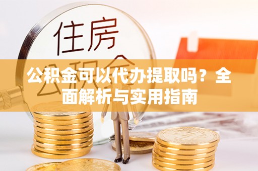长寿公积金可以代办提取吗？全面解析与实用指南