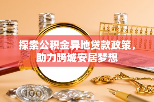 长寿探索公积金异地贷款政策，助力跨城安居梦想