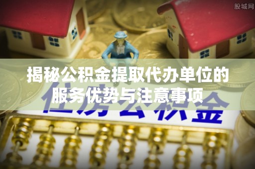 长寿揭秘公积金提取代办单位的服务优势与注意事项