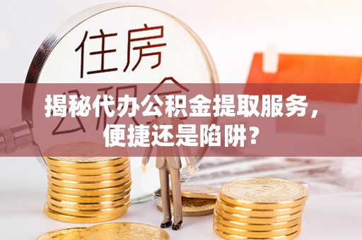 长寿揭秘代办公积金提取服务，便捷还是陷阱？