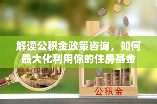 长寿解读公积金政策咨询，如何最大化利用你的住房基金