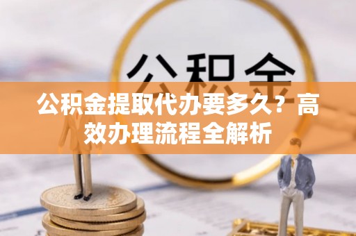 长寿公积金提取代办要多久？高效办理流程全解析