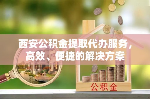 长寿西安公积金提取代办服务，高效、便捷的解决方案