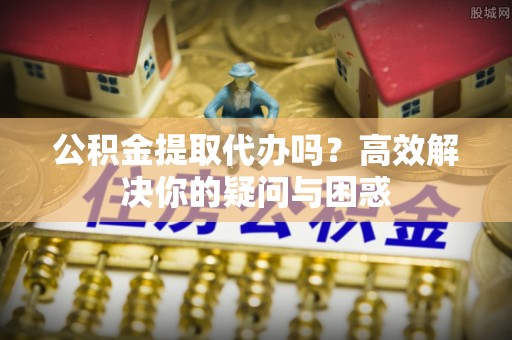 长寿公积金提取代办吗？高效解决你的疑问与困惑
