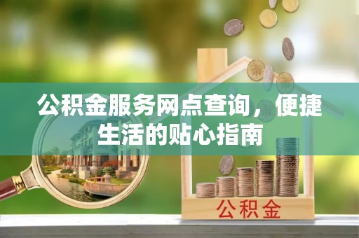 长寿公积金服务网点查询，便捷生活的贴心指南