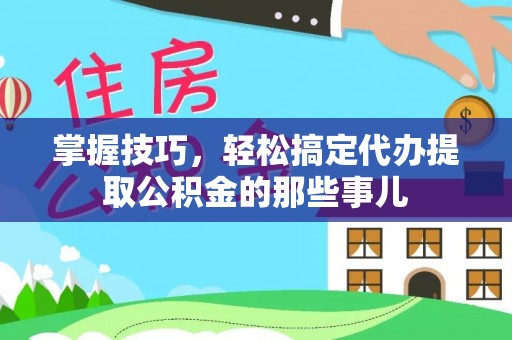 长寿掌握技巧，轻松搞定代办提取公积金的那些事儿