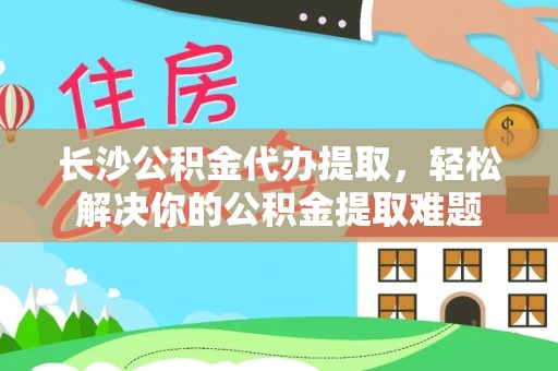 长寿长沙公积金代办提取，轻松解决你的公积金提取难题
