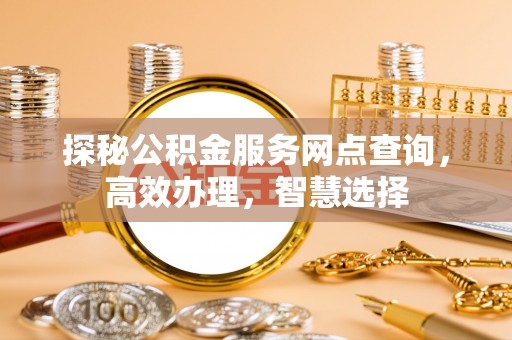 长寿探秘公积金服务网点查询，高效办理，智慧选择