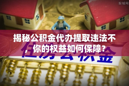 长寿揭秘公积金代办提取违法不，你的权益如何保障？